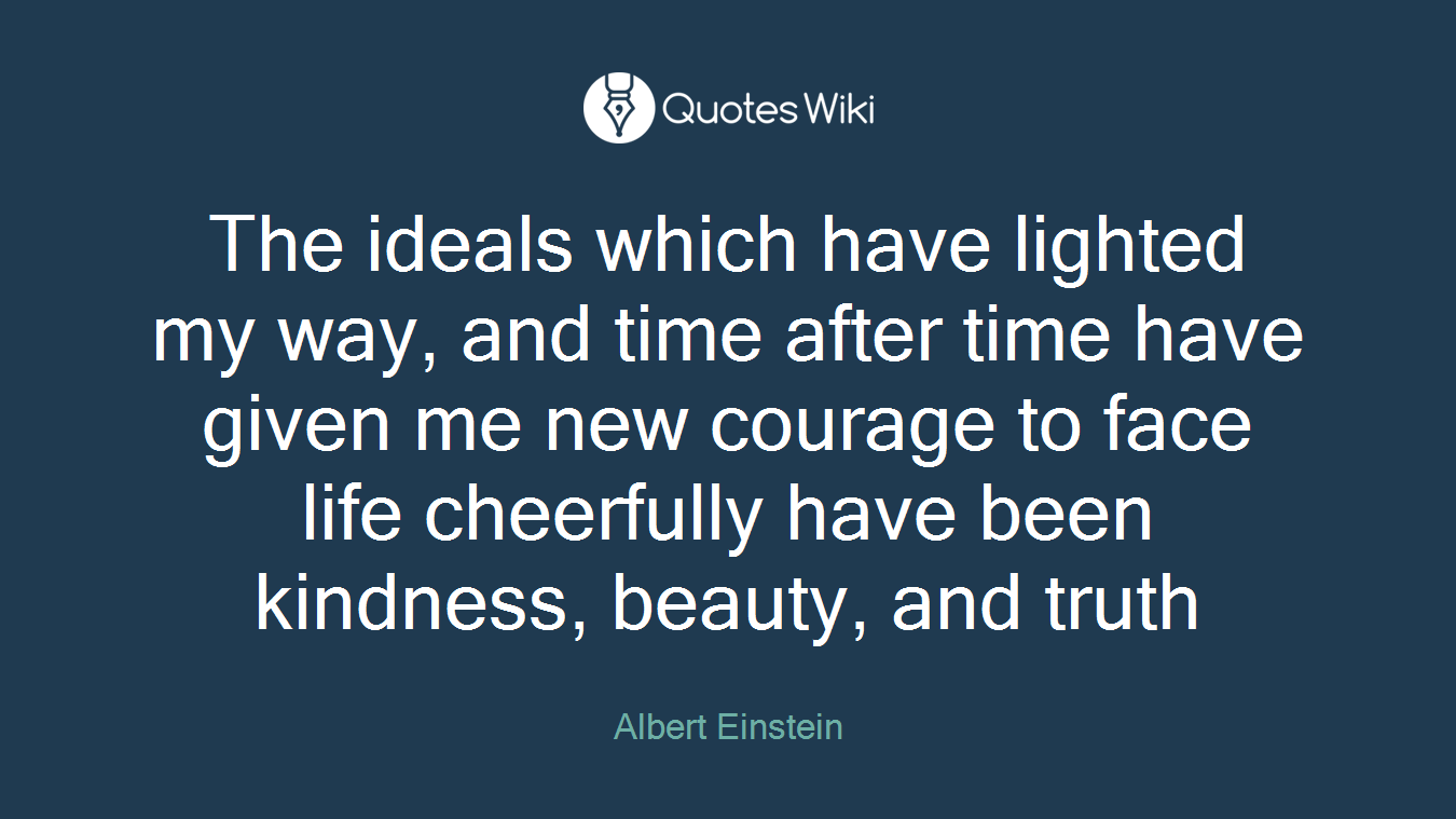 The ideals which have lighted my way, and time after time have given me new courage to face life cheerfully have been kindness, beauty, and truth