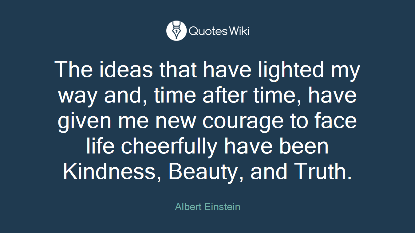 The ideas that have lighted my way and, time after time, have given me new courage to face life cheerfully have been Kindness, Beauty, and Truth.