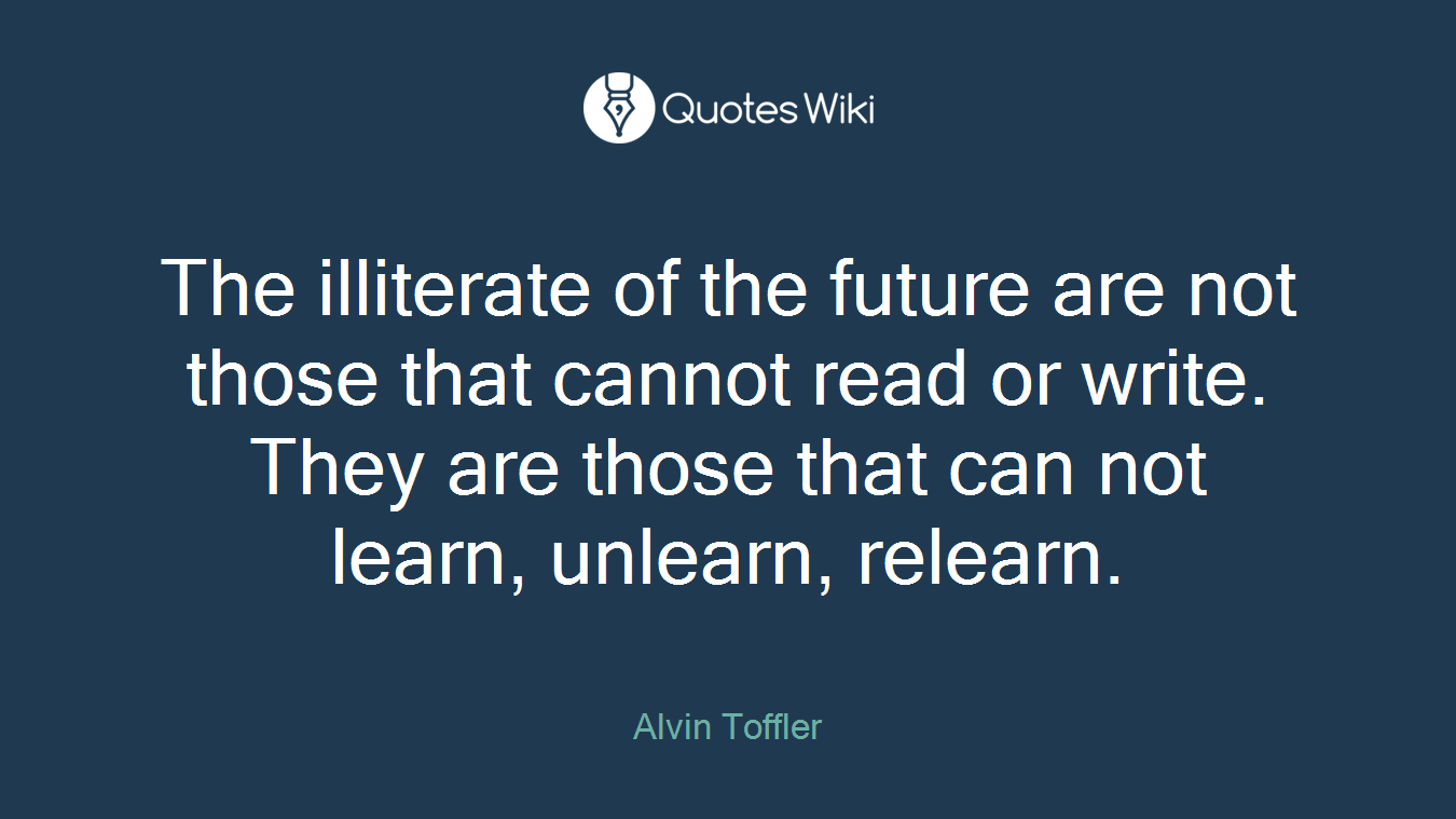 The illiterate of the future are not those that cannot read or write. They are those that can not learn, unlearn, relearn.