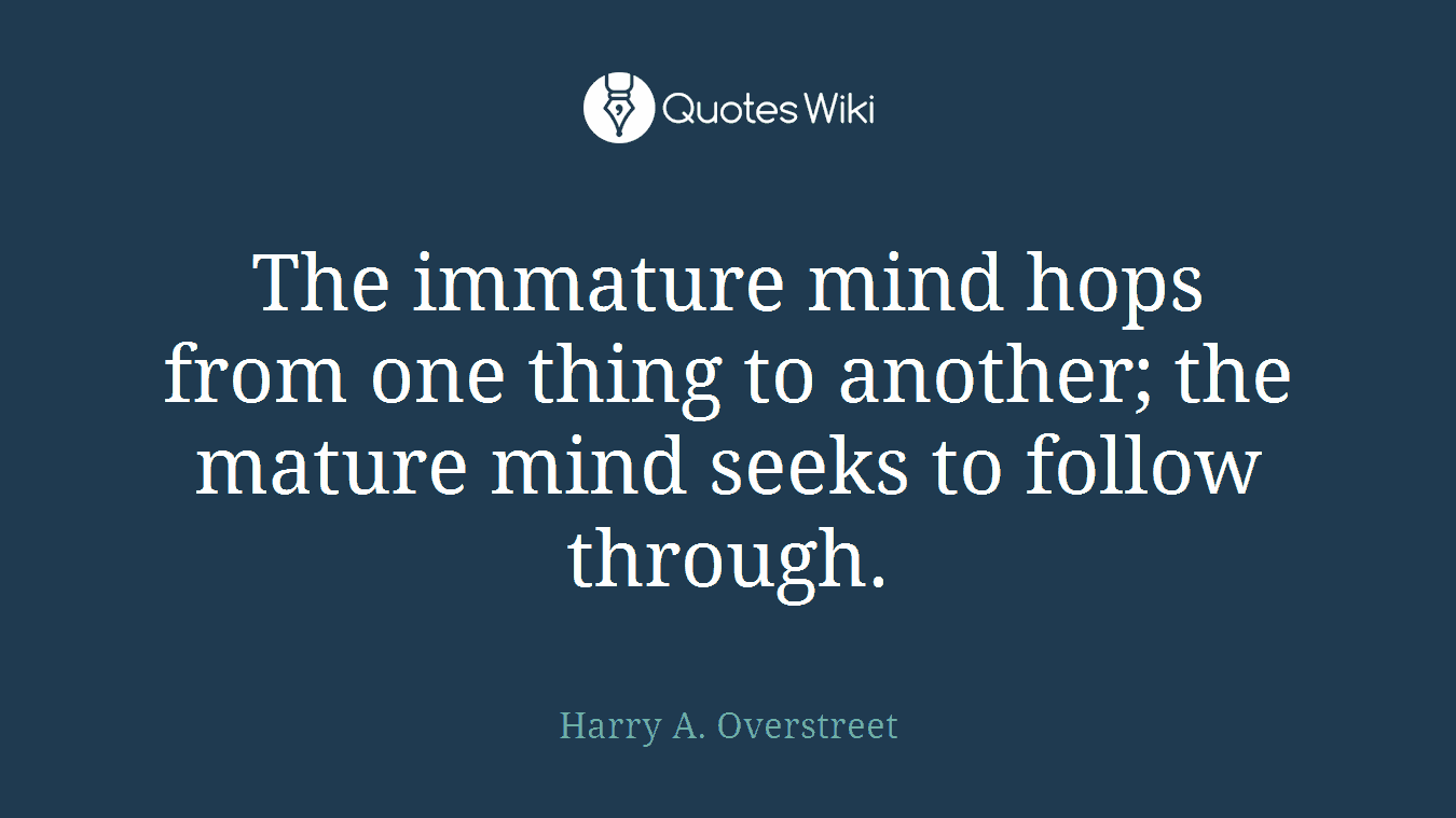 The immature mind hops from one thing to another; the mature mind seeks to follow through.