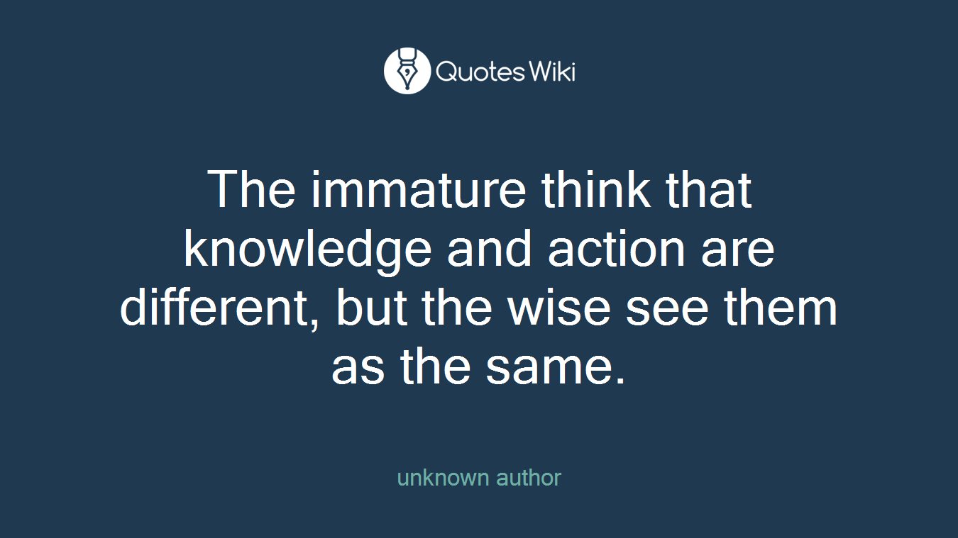 The immature think that knowledge and action are different, but the wise see them as the same.