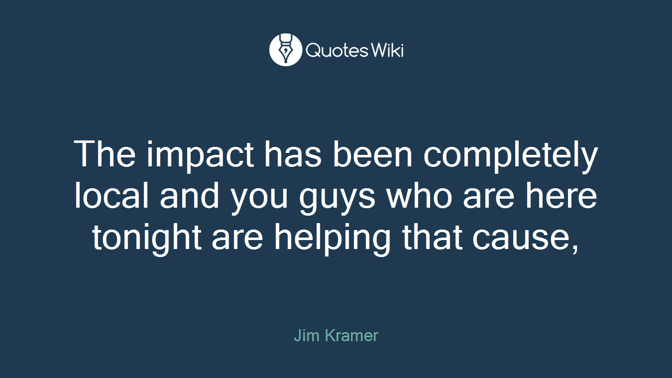 The impact has been completely local and you guys who are here tonight are helping that cause,