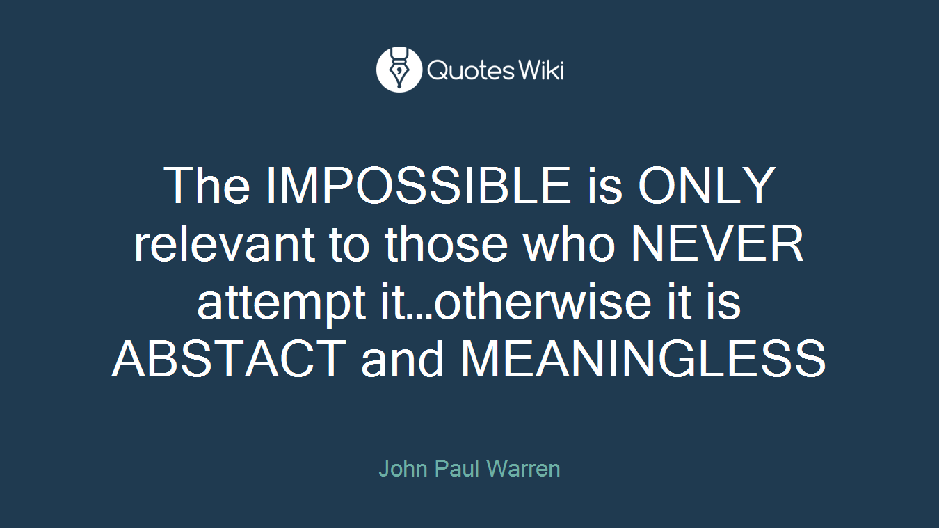 The IMPOSSIBLE is ONLY relevant to those who NEVER attempt it…otherwise it is ABSTACT and MEANINGLESS