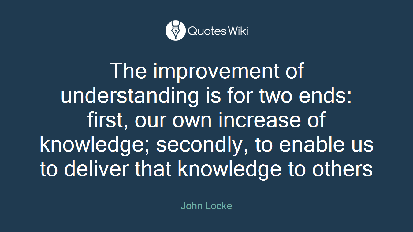 The improvement of understanding is for two ends: first, our own increase of knowledge; secondly, to enable us to deliver that knowledge to others