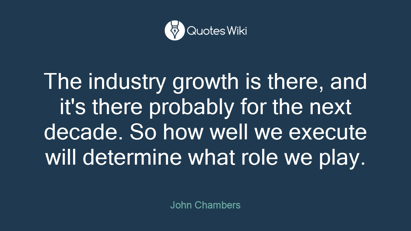 The industry growth is there, and it's there probably for the next decade. So how well we execute will determine what role we play.