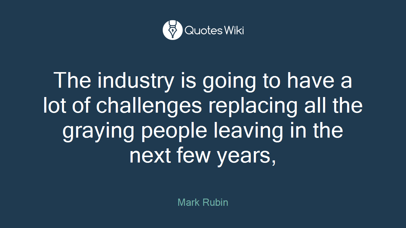 The industry is going to have a lot of challenges replacing all the graying people leaving in the next few years,