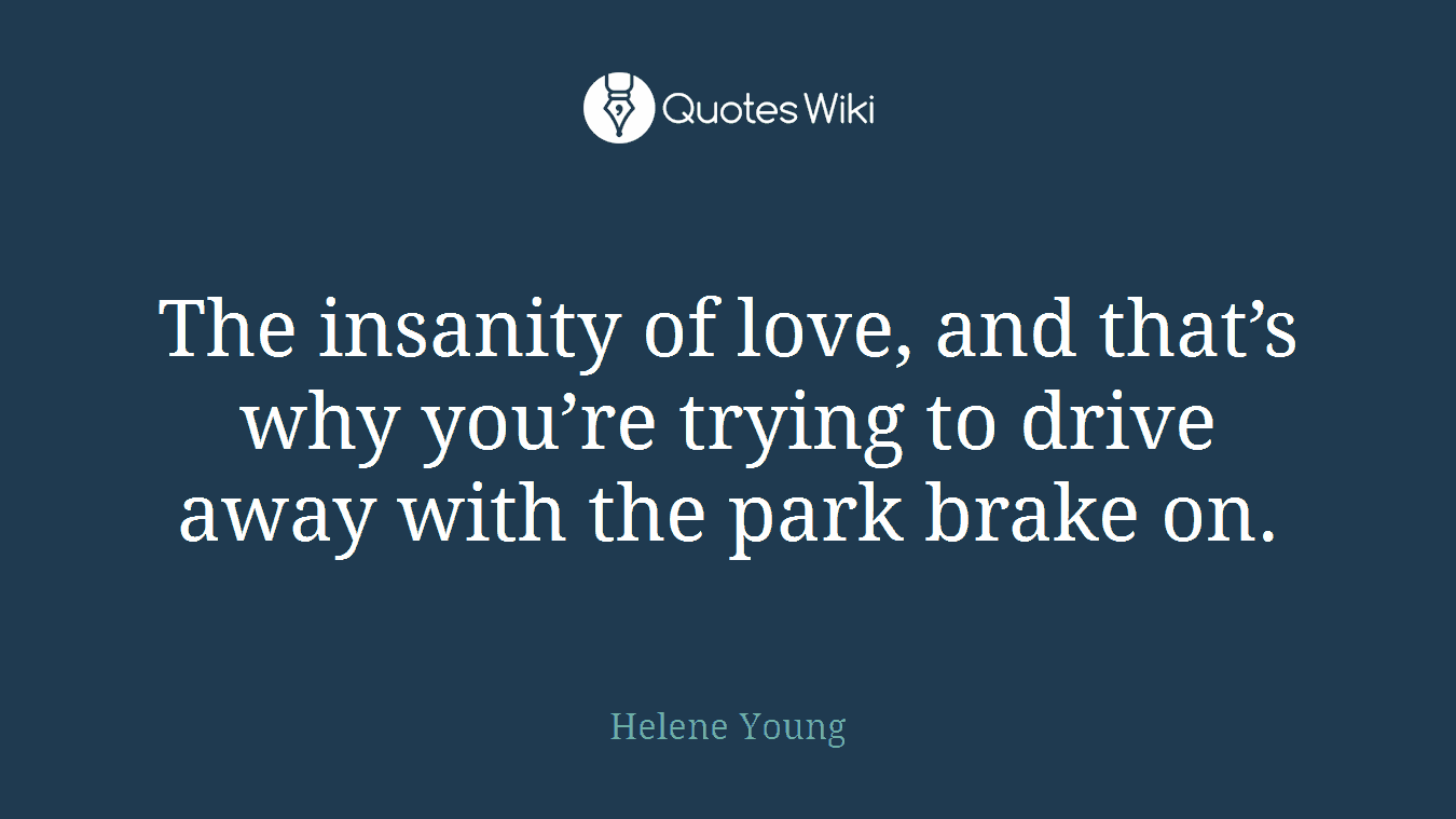 The insanity of love, and that’s why you’re trying to drive away with the park brake on.