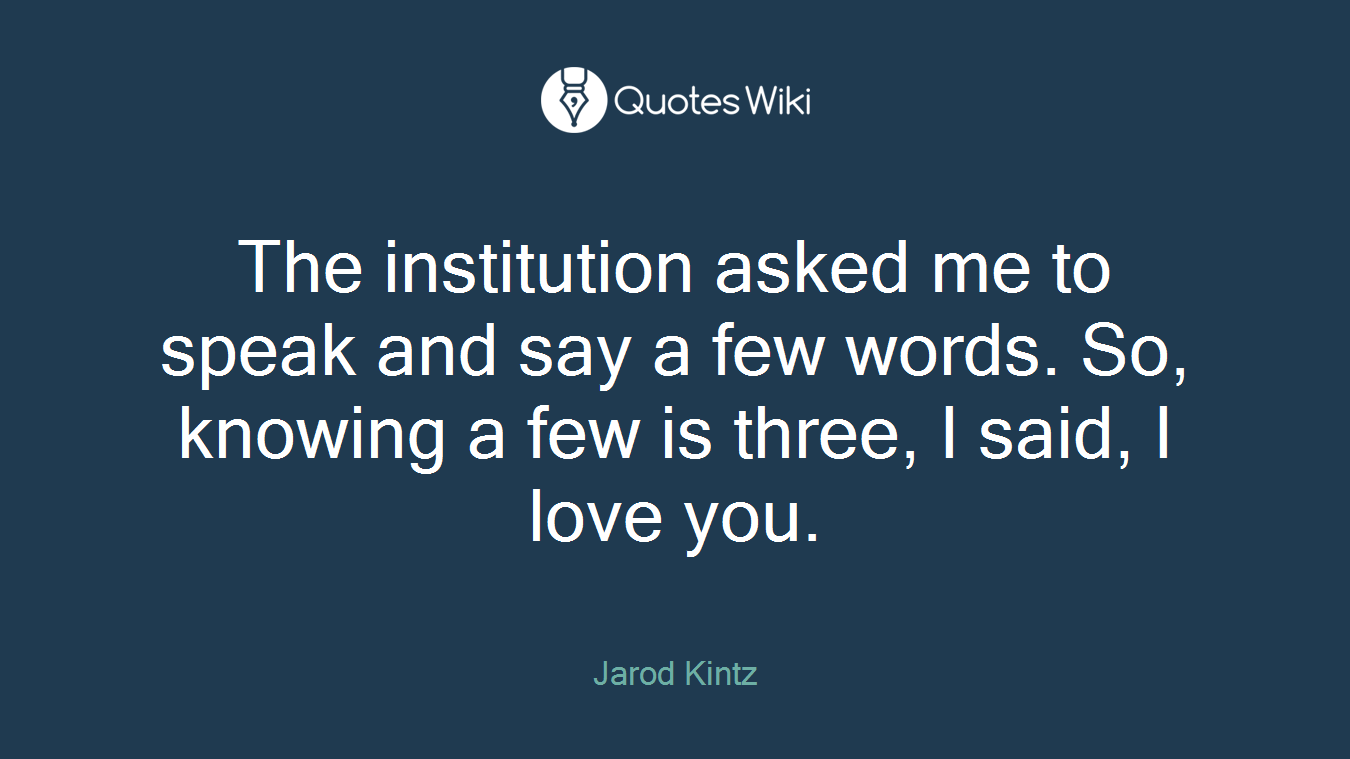 The institution asked me to speak and say a few words. So, knowing a few is three, I said, I love you.