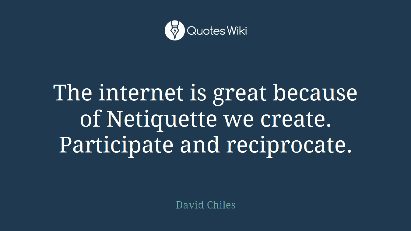 The internet is great because of Netiquette we create. Participate and reciprocate.