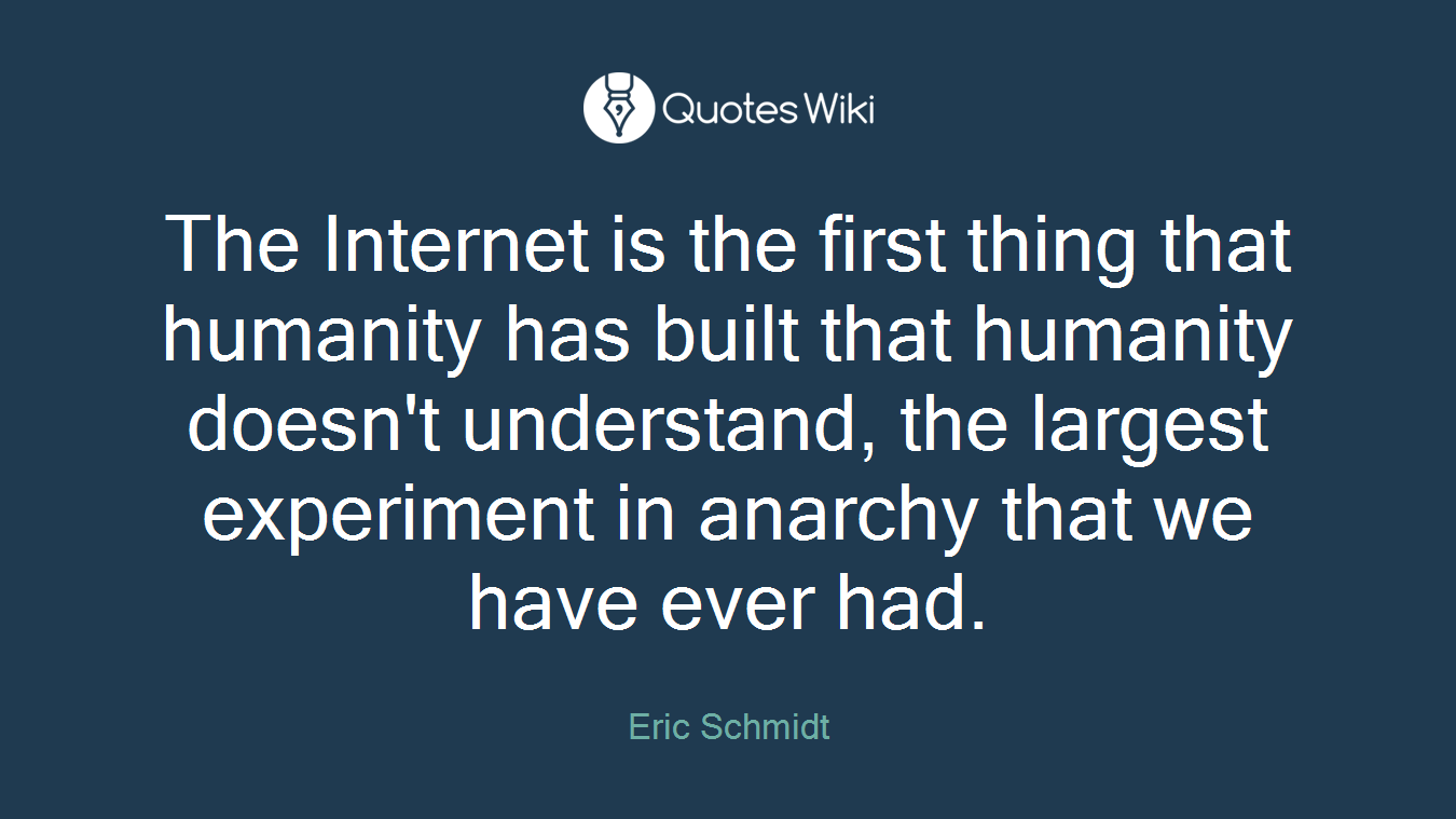 The Internet is the first thing that humanity has built that humanity doesn't understand, the largest experiment in anarchy that we have ever had.