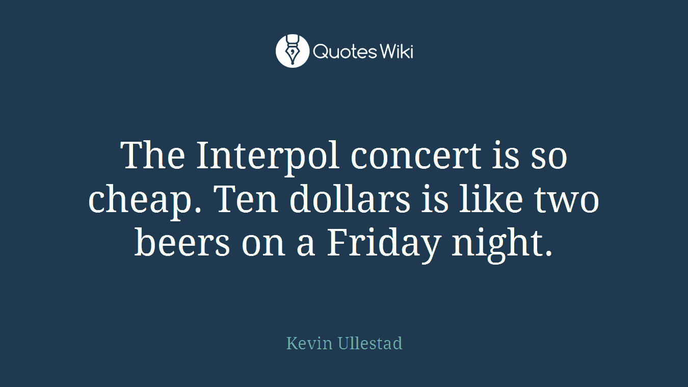 The Interpol concert is so cheap. Ten dollars is like two beers on a Friday night.