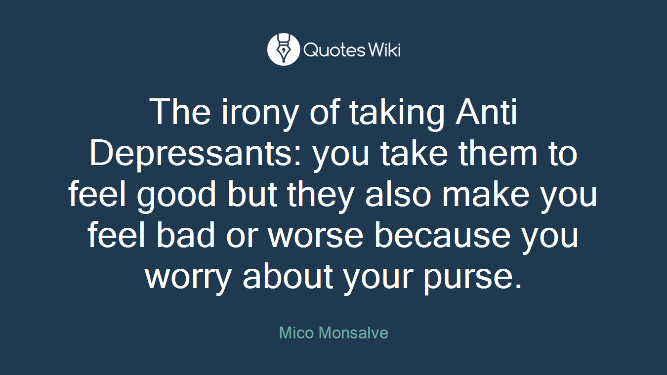 The irony of taking Anti Depressants: you take them to feel good but they also make you feel bad or worse because you worry about your purse.