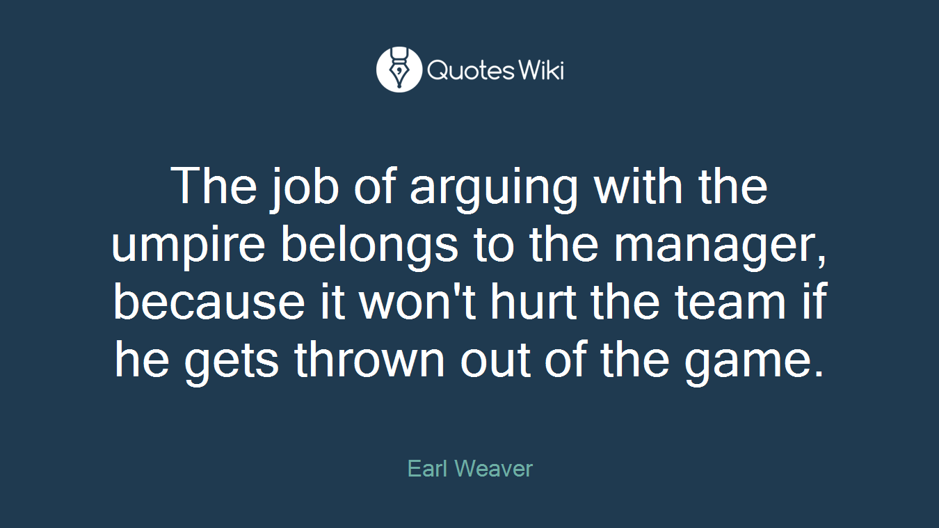 The job of arguing with the umpire belongs to the manager, because it won't hurt the team if he gets thrown out of the game.