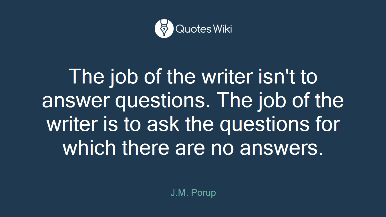 The job of the writer isn't to answer questions. The job of the writer is to ask the questions for which there are no answers.
