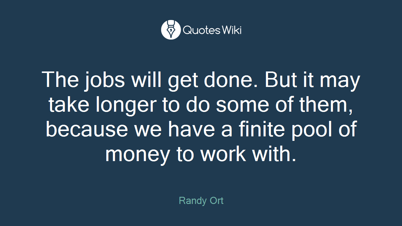 The jobs will get done. But it may take longer to do some of them, because we have a finite pool of money to work with.
