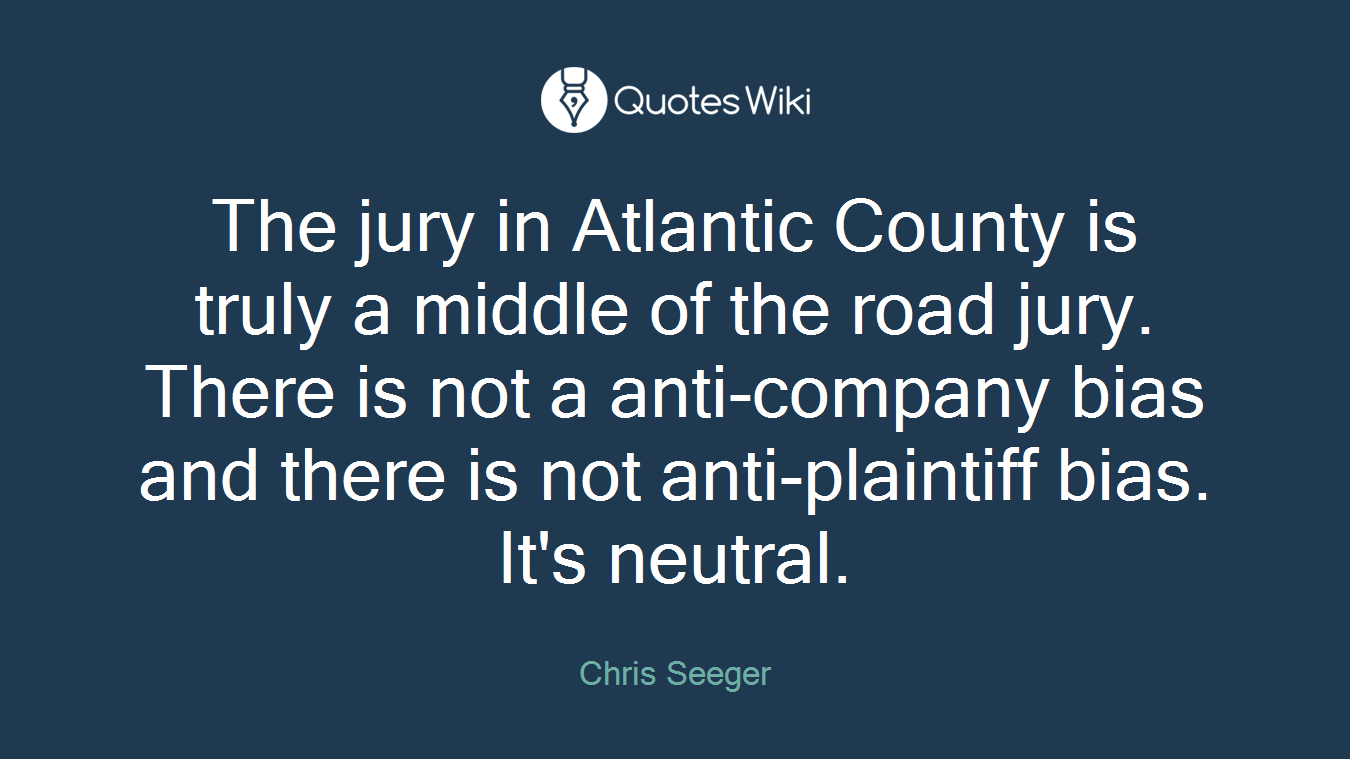The jury in Atlantic County is truly a middle of the road jury. There is not a anti-company bias and there is not anti-plaintiff bias. It's neutral.