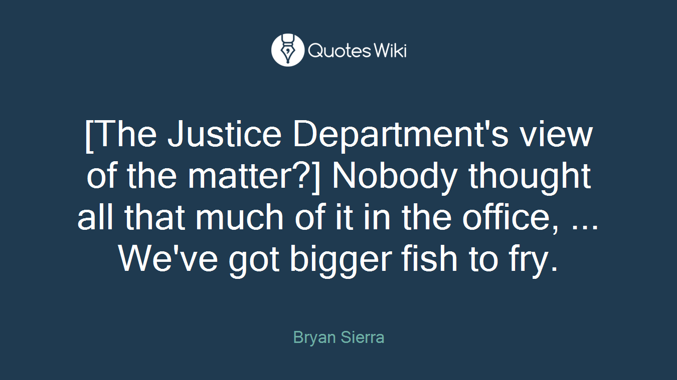 [The Justice Department's view of the matter?] Nobody thought all that much of it in the office, ... We've got bigger fish to fry.