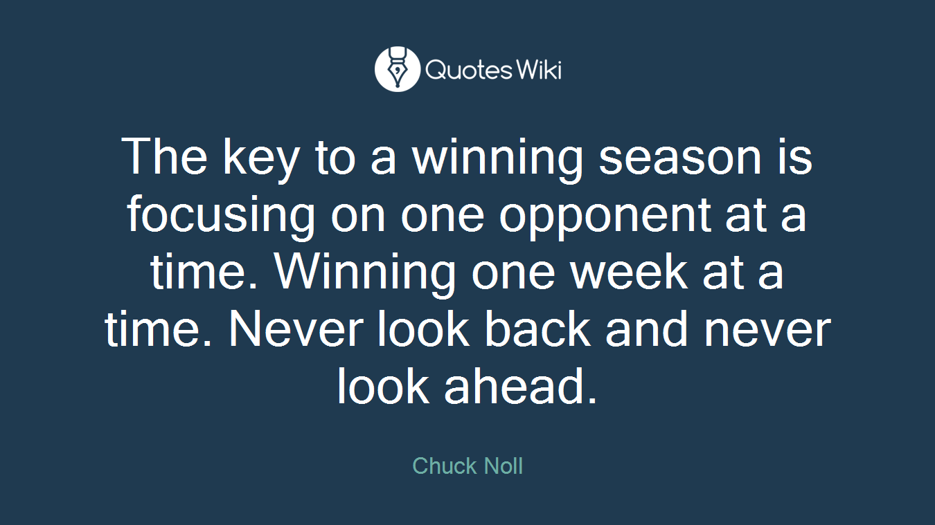 The key to a winning season is focusing on one opponent at a time. Winning one week at a time. Never look back and never look ahead.