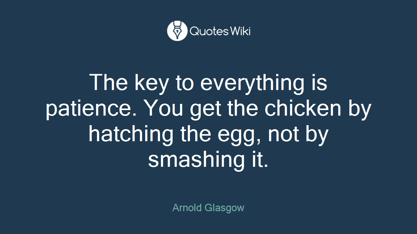 The key to everything is patience. You get the chicken by hatching the egg, not by smashing it.