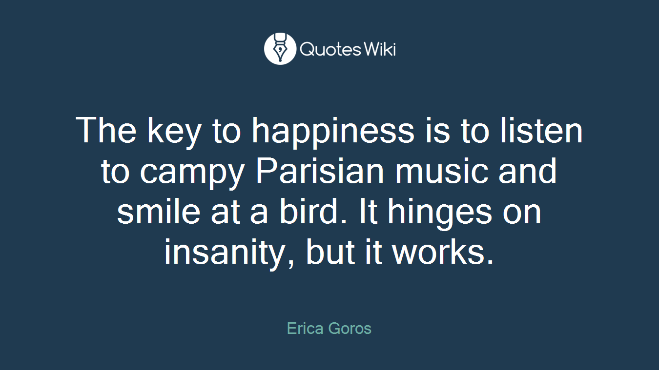 The key to happiness is to listen to campy Parisian music and smile at a bird. It hinges on insanity, but it works.