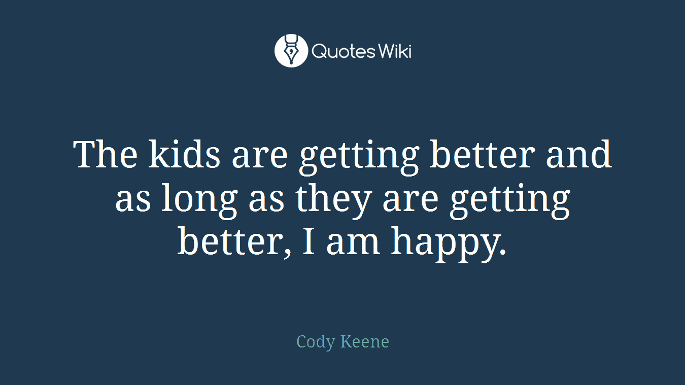 The kids are getting better and as long as they are getting better, I am happy.