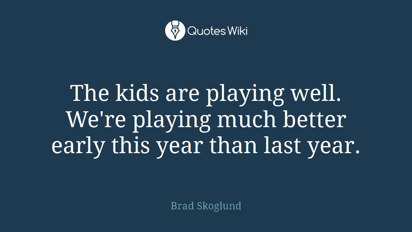 The kids are playing well. We're playing much better early this year than last year.