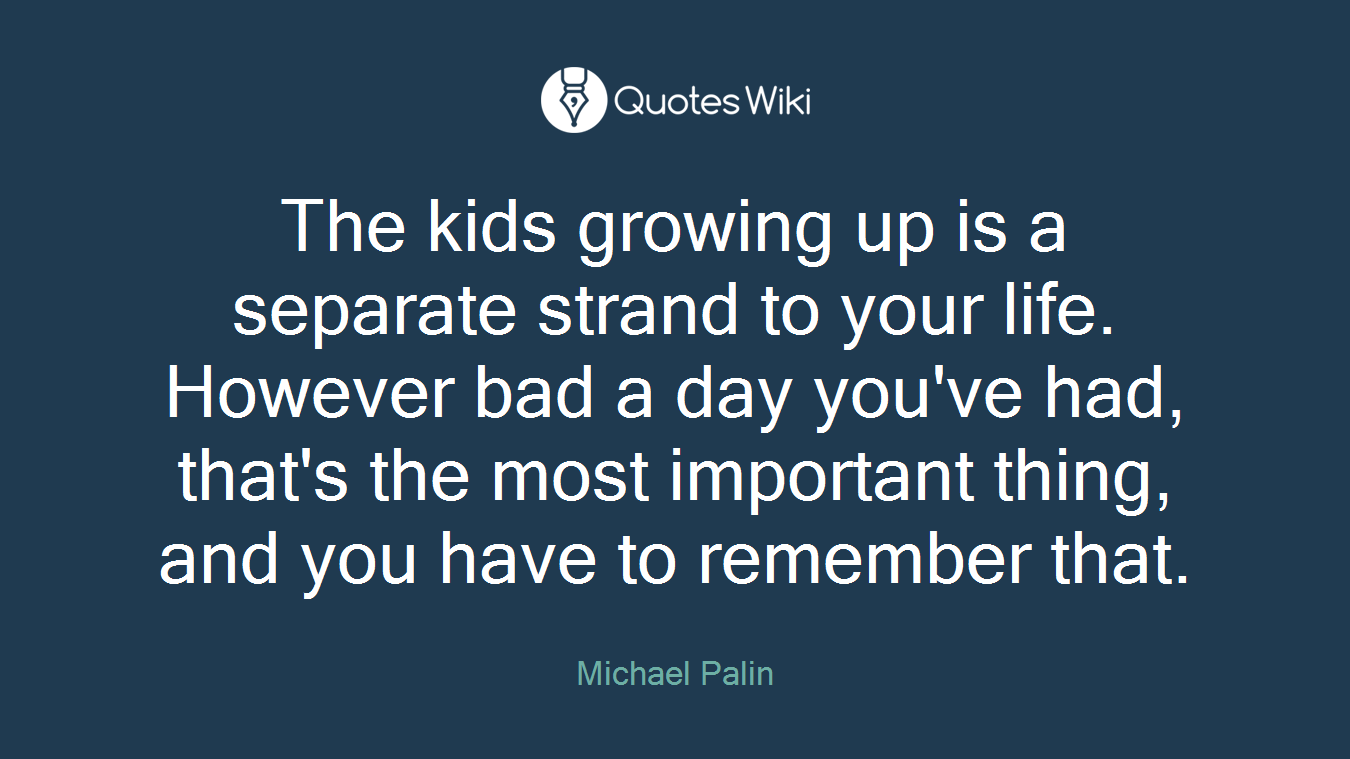 The kids growing up is a separate strand to your life. However bad a day you've had, that's the most important thing, and you have to remember that.