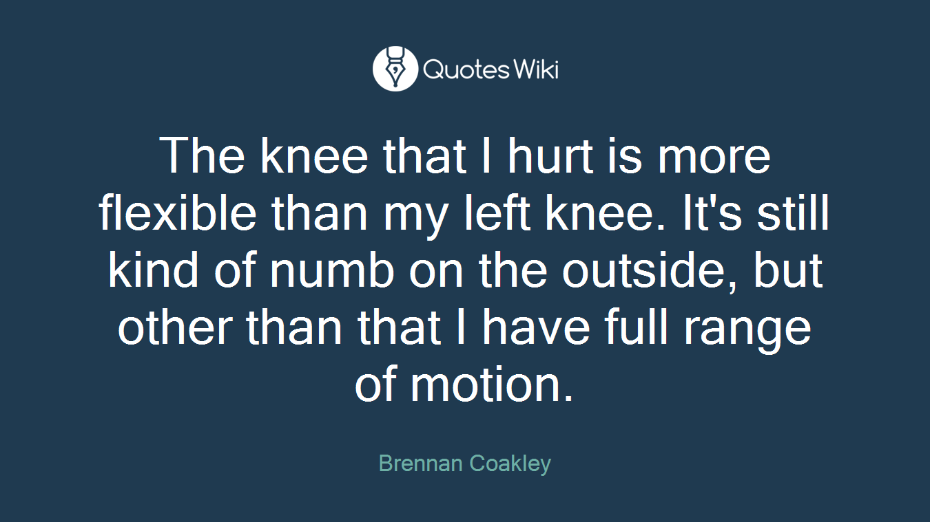 The knee that I hurt is more flexible than my left knee. It's still kind of numb on the outside, but other than that I have full range of motion.