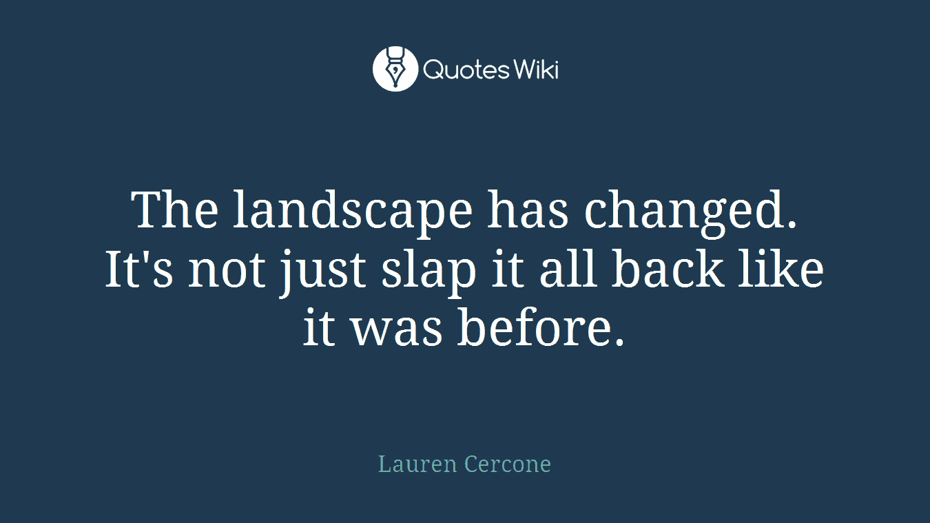 The landscape has changed. It's not just slap it all back like it was before.