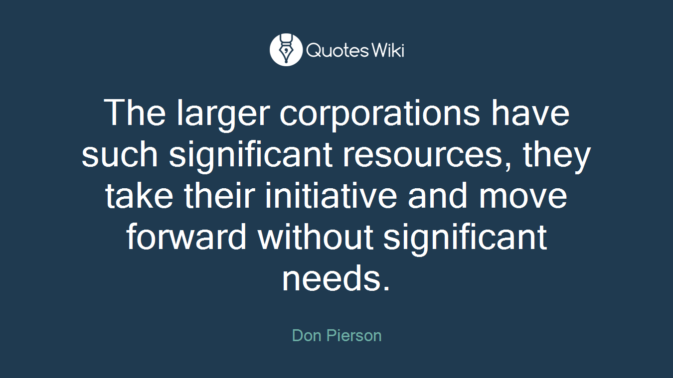 The larger corporations have such significant resources, they take their initiative and move forward without significant needs.