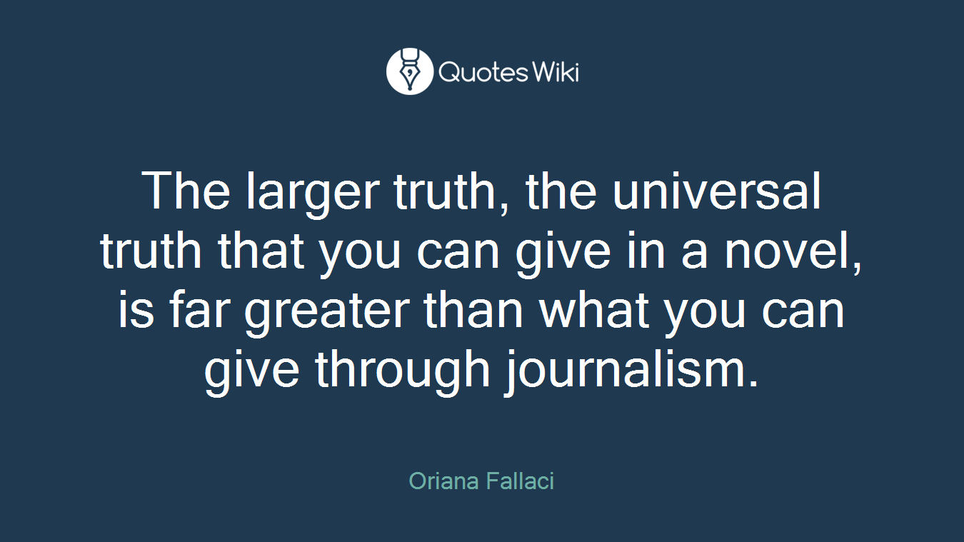 The larger truth, the universal truth that you can give in a novel, is far greater than what you can give through journalism.