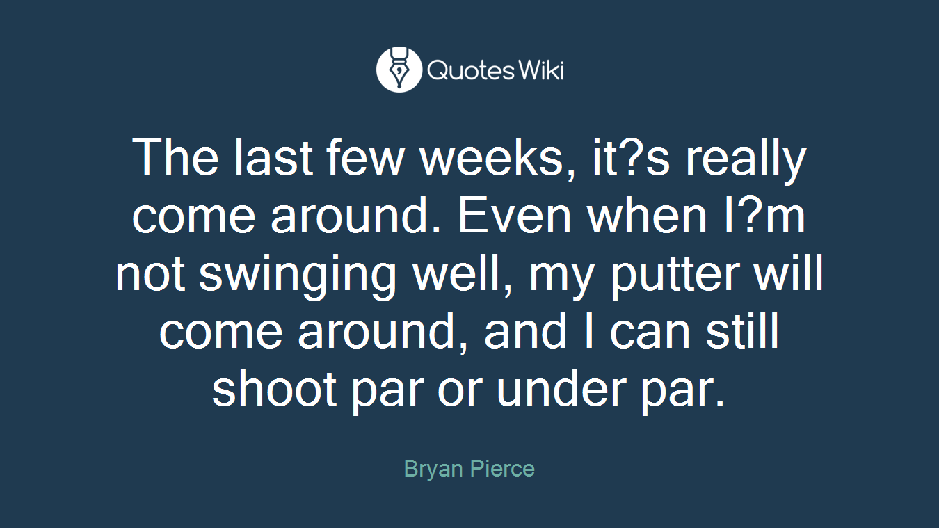 The last few weeks, it?s really come around. Even when I?m not swinging well, my putter will come around, and I can still shoot par or under par.