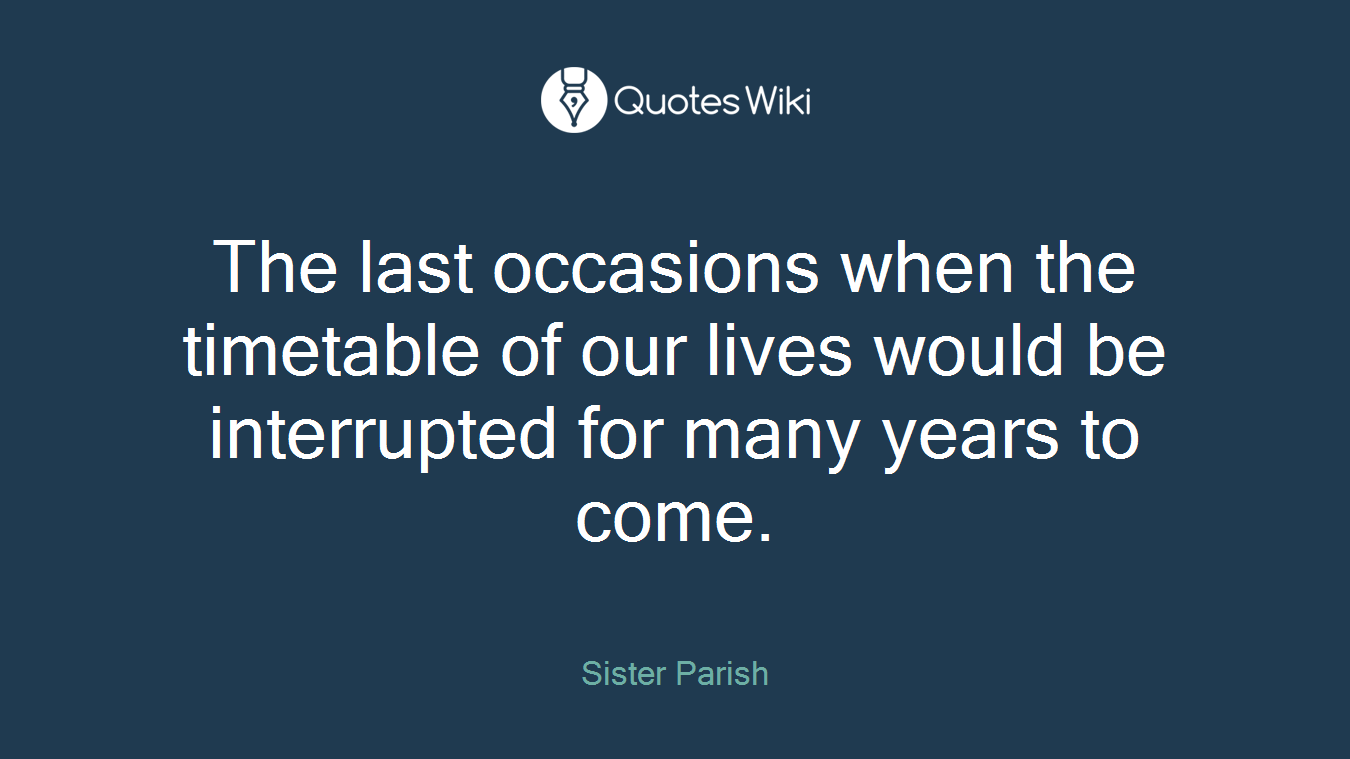 The last occasions when the timetable of our lives would be interrupted for many years to come.