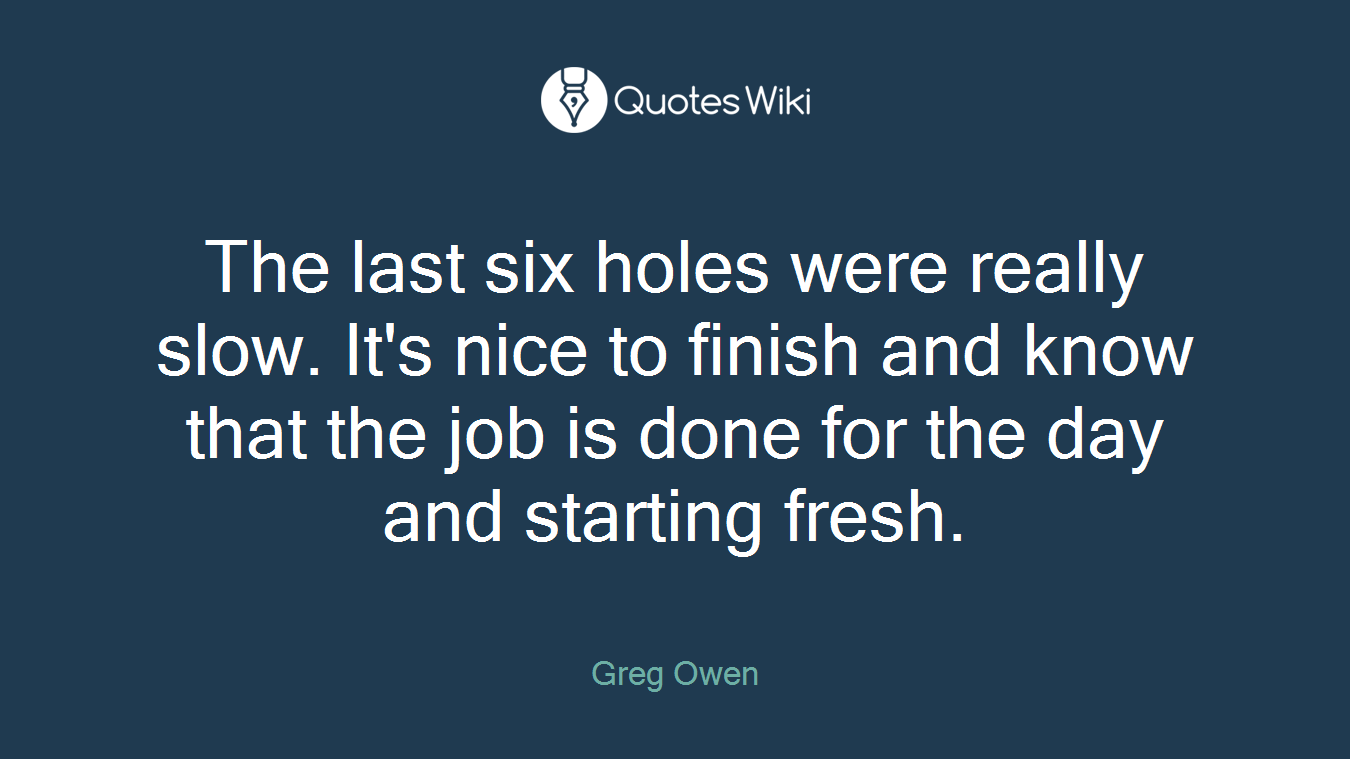 The last six holes were really slow. It's nice to finish and know that the job is done for the day and starting fresh.
