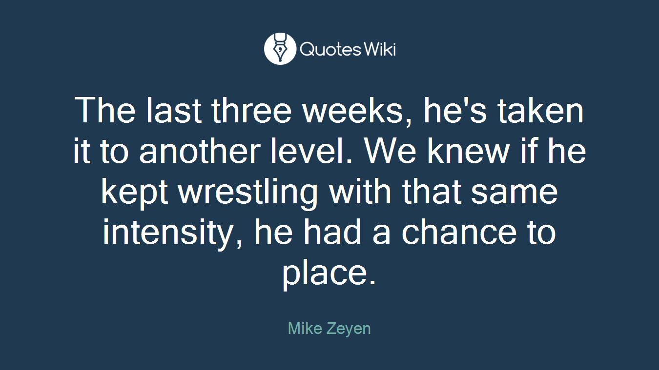 The last three weeks, he's taken it to another level. We knew if he kept wrestling with that same intensity, he had a chance to place.