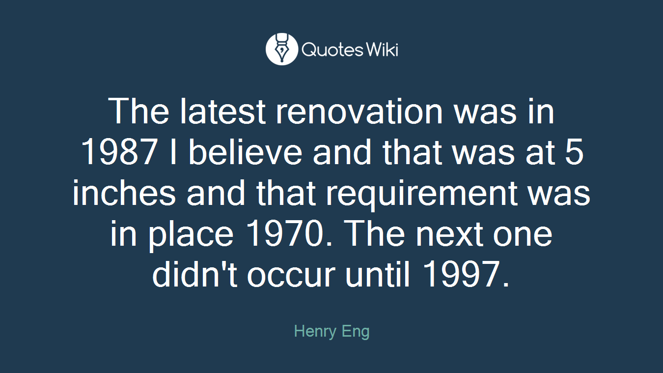 The latest renovation was in 1987 I believe and that was at 5 inches and that requirement was in place 1970. The next one didn't occur until 1997.