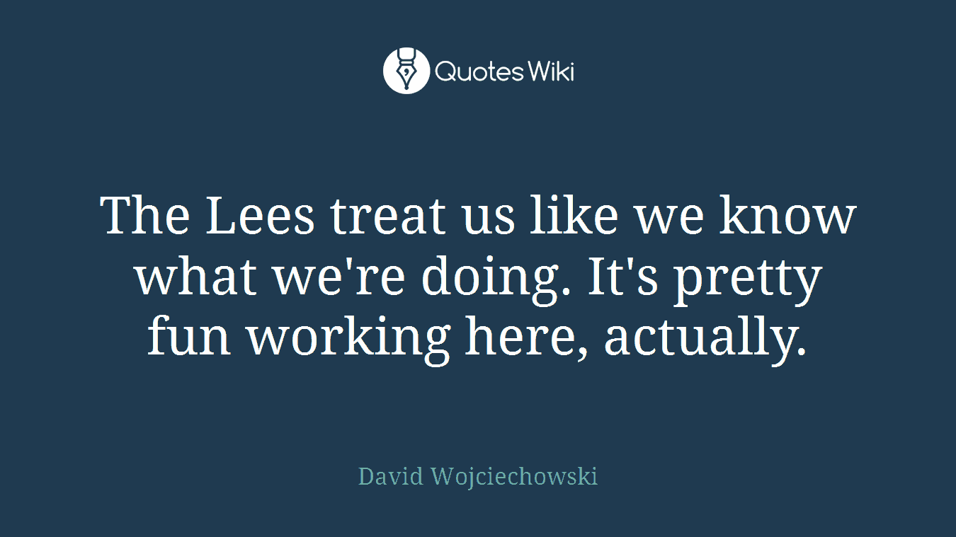 The Lees treat us like we know what we're doing. It's pretty fun working here, actually.