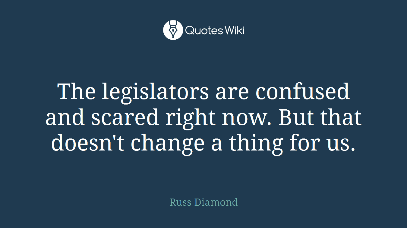 The legislators are confused and scared right now. But that doesn't change a thing for us.