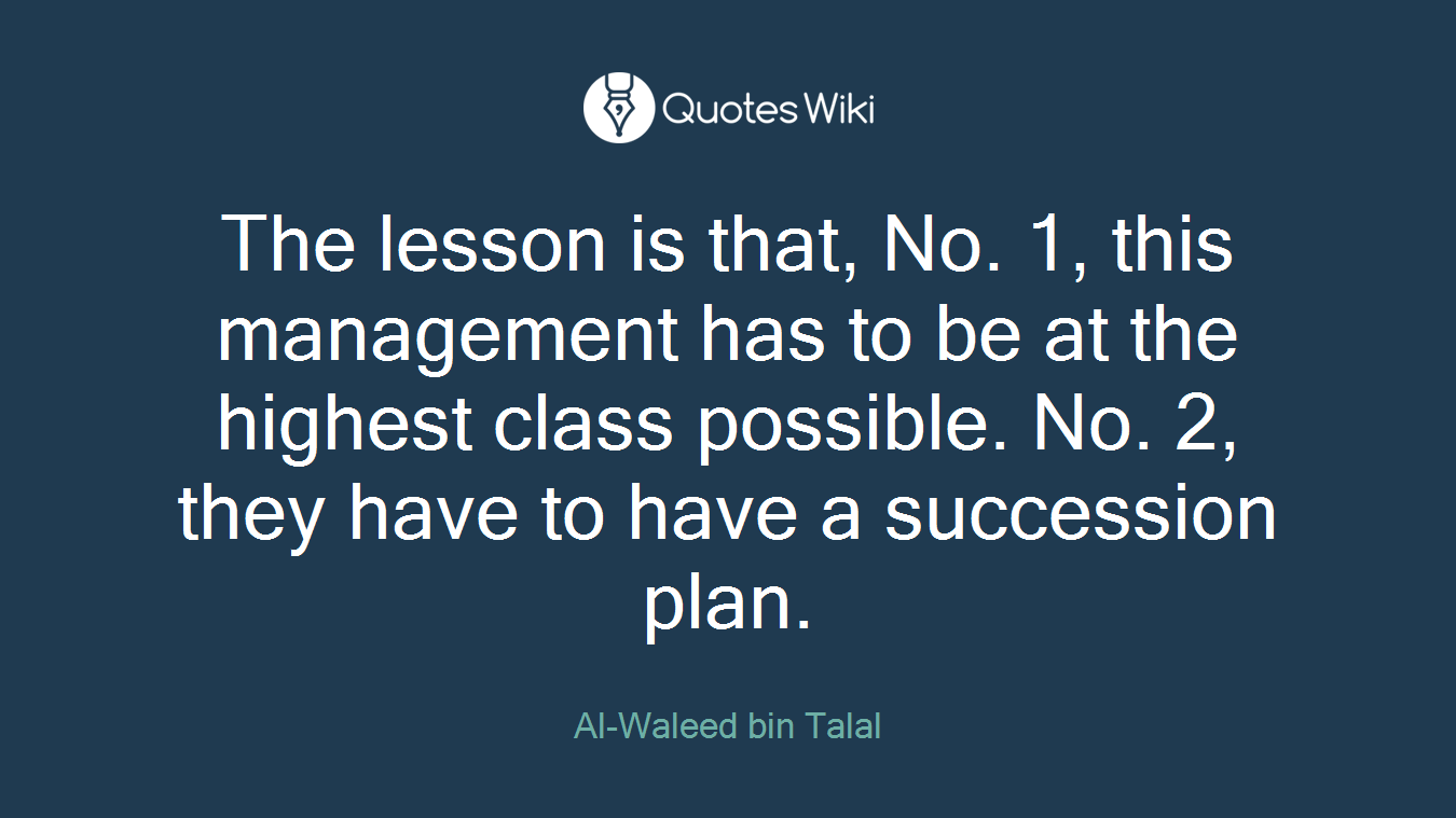 The lesson is that, No. 1, this management has to be at the highest class possible. No. 2, they have to have a succession plan.