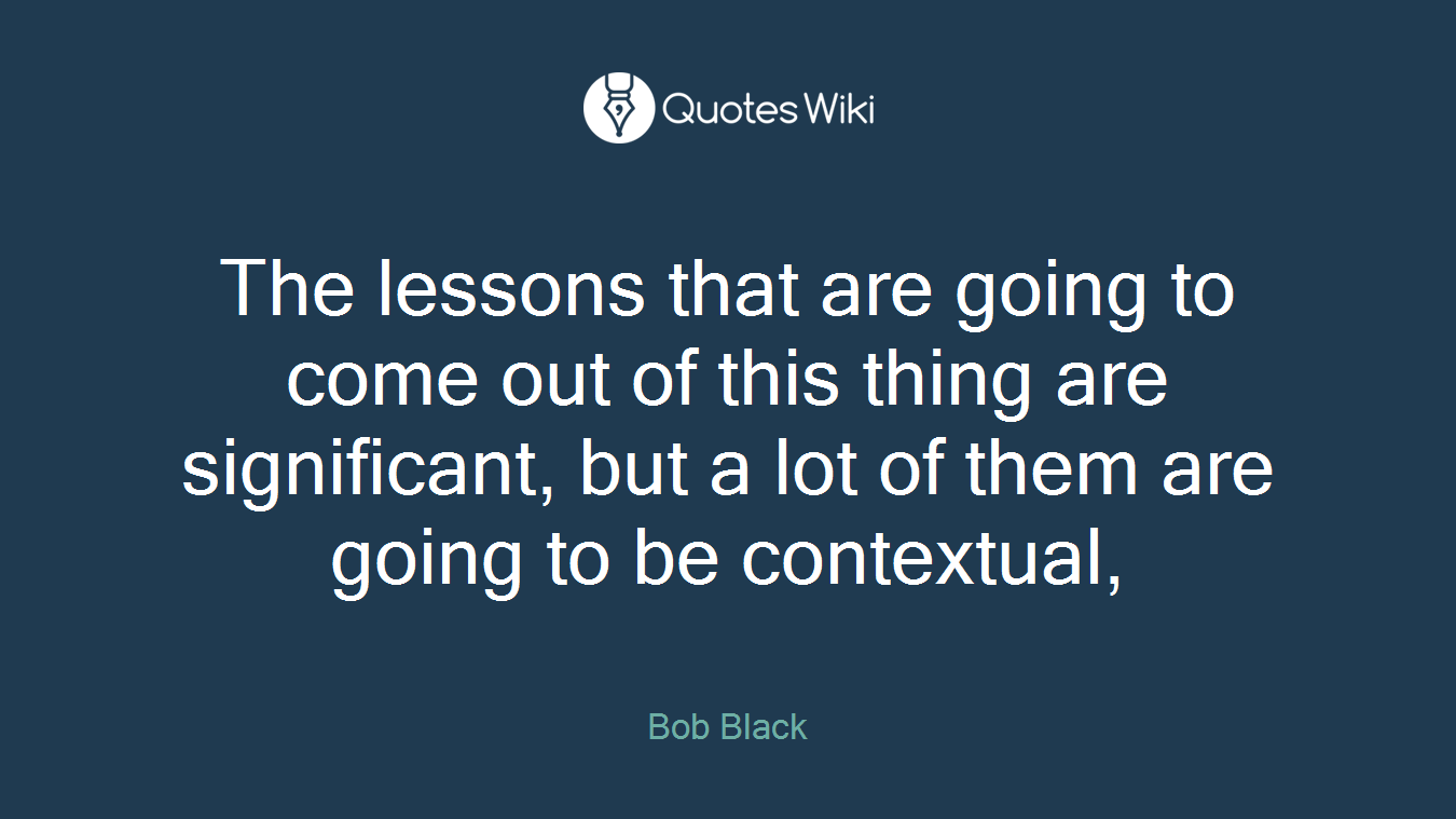 The lessons that are going to come out of this thing are significant, but a lot of them are going to be contextual,