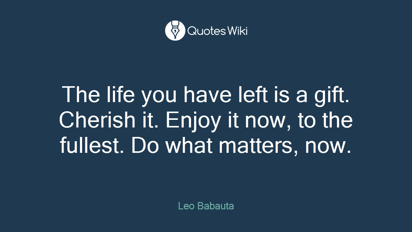 The life you have left is a gift. Cherish it. Enjoy it now, to the fullest. Do what matters, now.
