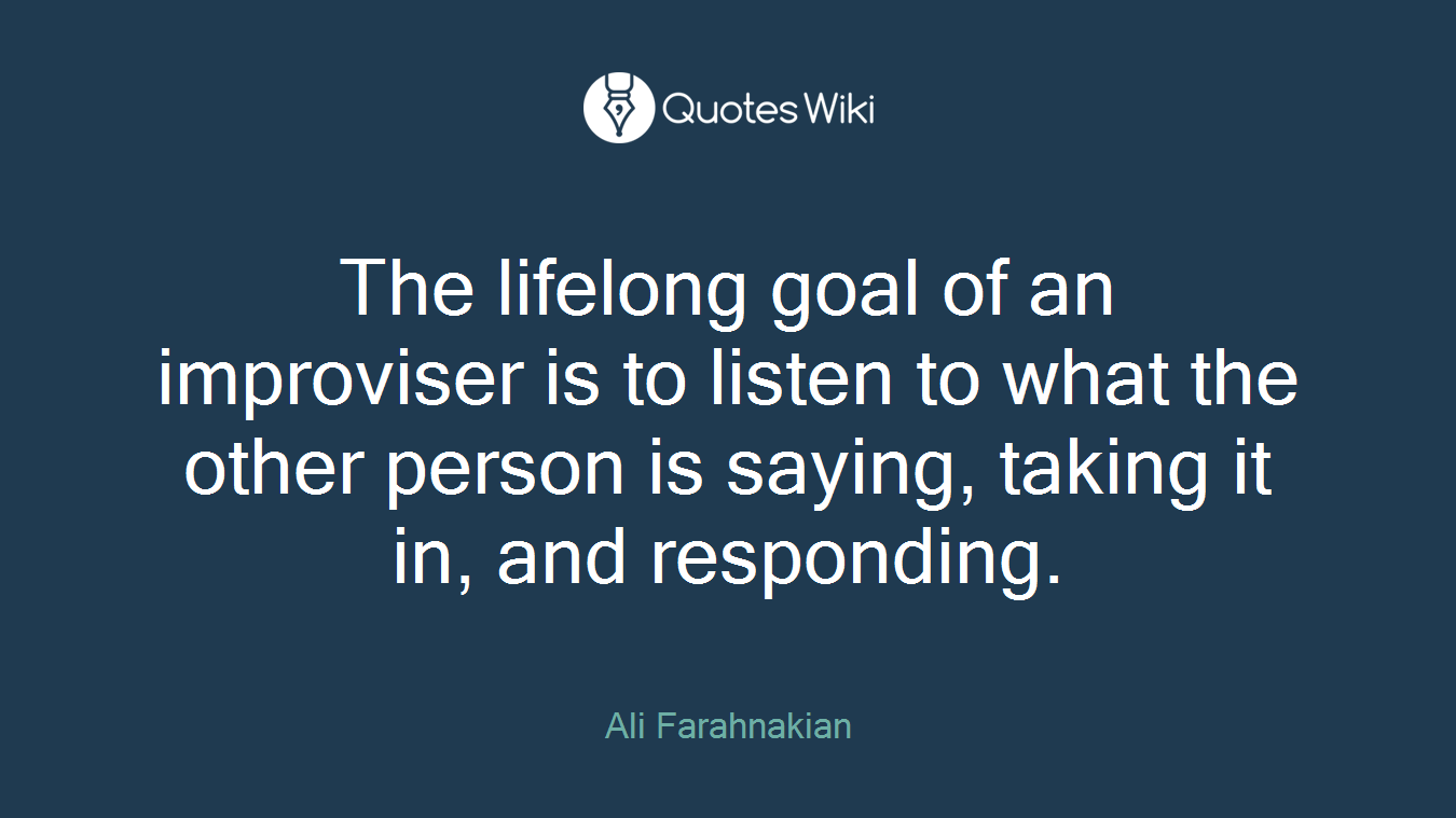 The lifelong goal of an improviser is to listen to what the other person is saying, taking it in, and responding.