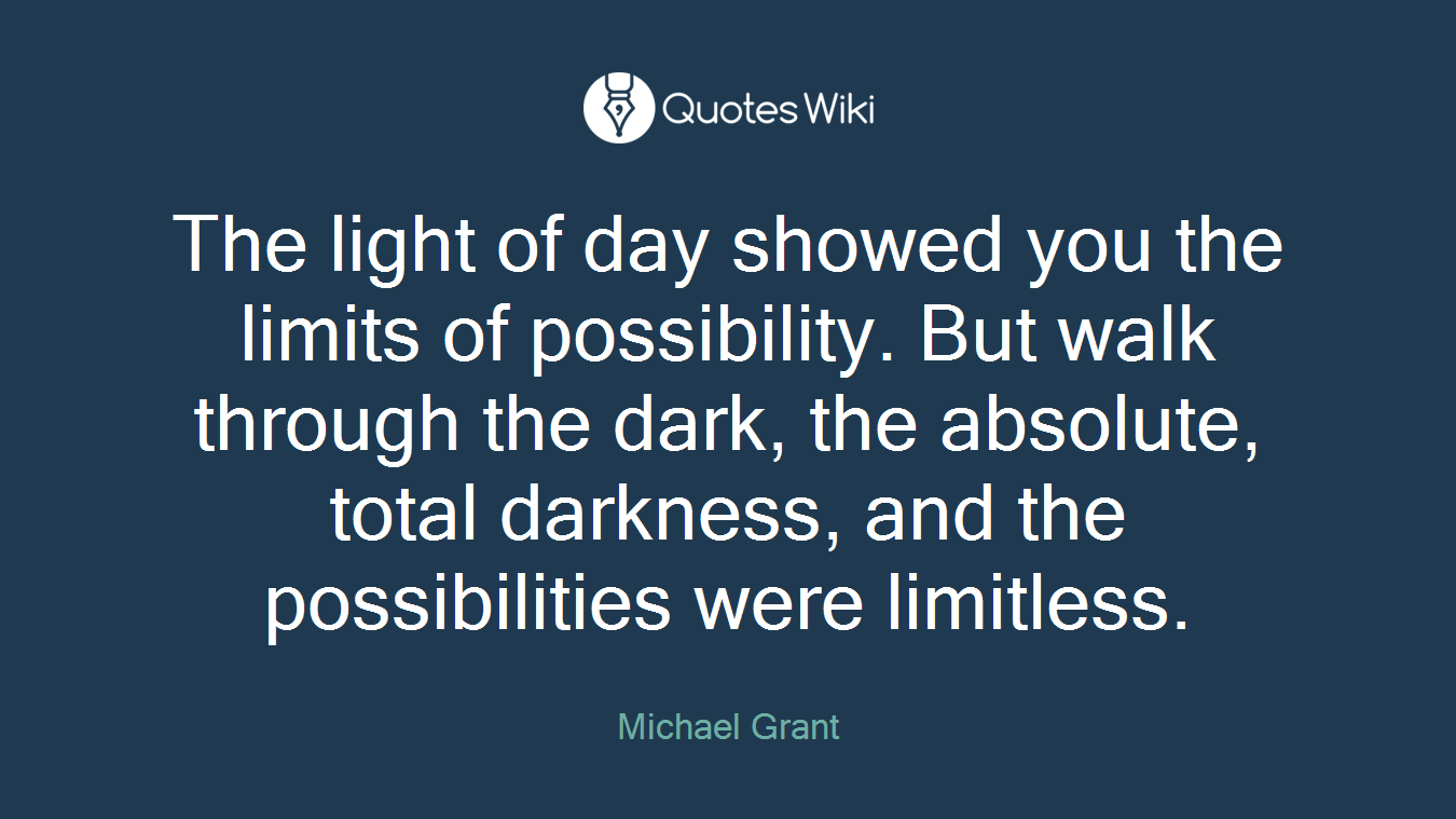 The light of day showed you the limits of possibility. But walk through the dark, the absolute, total darkness, and the possibilities were limitless.