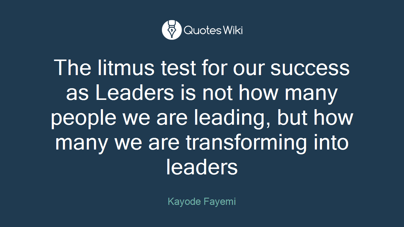 The litmus test for our success as Leaders is not how many people we are leading, but how many we are transforming into leaders