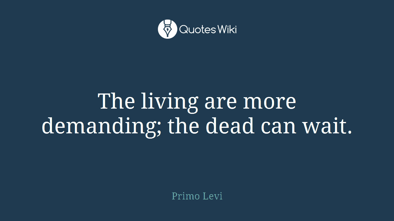 The living are more demanding; the dead can wait.