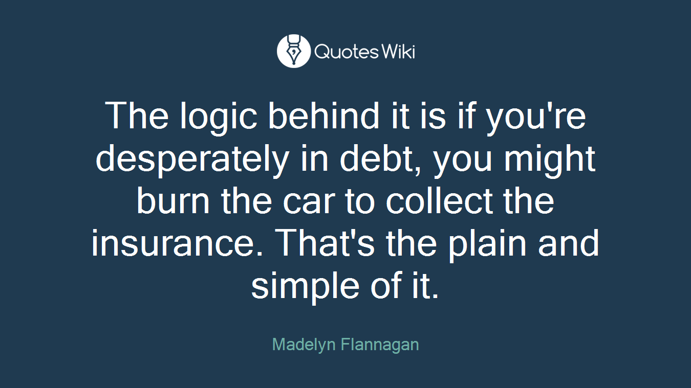 The logic behind it is if you're desperately in debt, you might burn the car to collect the insurance. That's the plain and simple of it.