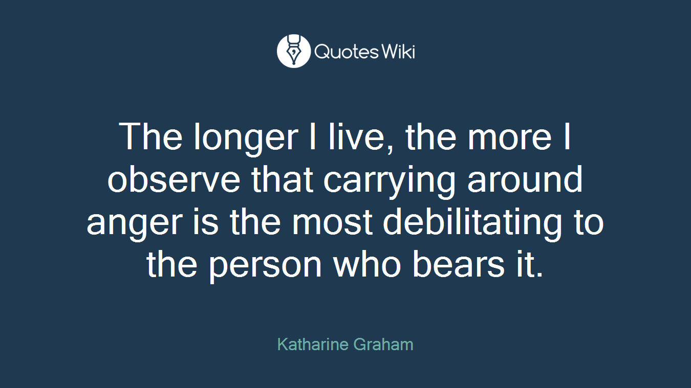 The longer I live, the more I observe that carrying around anger is the most debilitating to the person who bears it.