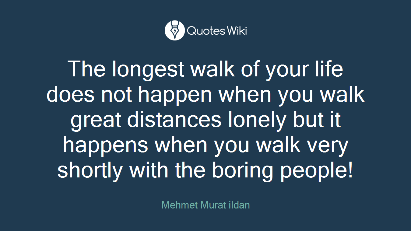 The longest walk of your life does not happen when you walk great distances lonely but it happens when you walk very shortly with the boring people!