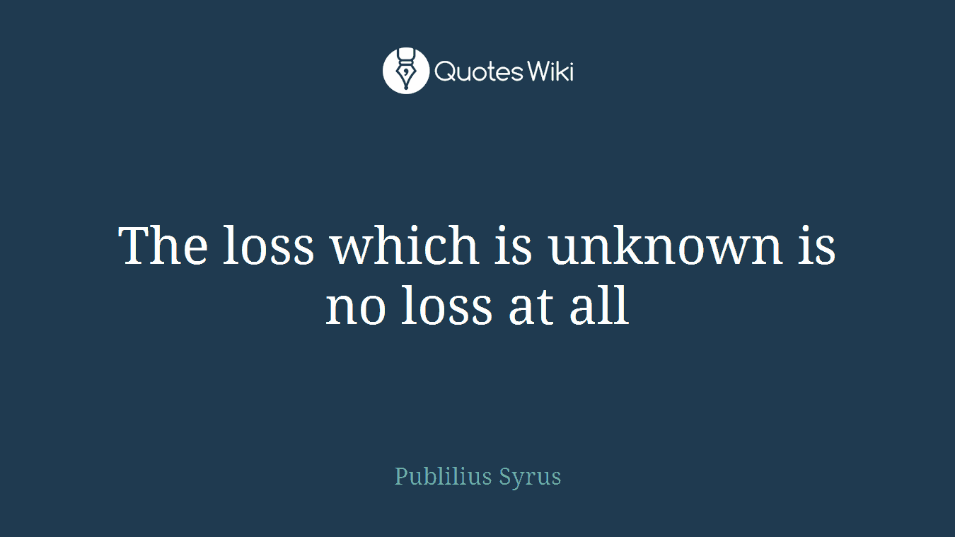 The loss which is unknown is no loss at all