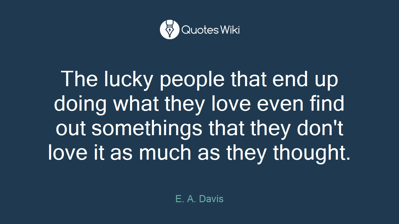 The lucky people that end up doing what they love even find out somethings that they don't love it as much as they thought.